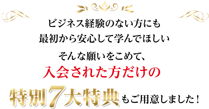 ビジネス経験のない方にも最初から安心して学んでほしい、そんな願いをこめて、入会された方だけの特別7大特典もご用意しました！