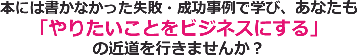 本には書かなかった失敗・成功事例で学び、あなたも「やりたいことをビジネスにする」の近道を行きませんか？